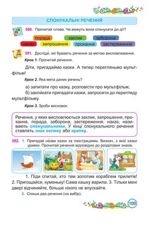 109
390. Прочитай слова. Чи можуть вони спонукати до дії?
391. Досліди�, які бувають речення за метою висловлювання.
Крок 1. Прочитай речення.
Діти, пригадаймо казки. А тепер перегляньмо мульт-
фільм!
Крок 2. Яка мета даних речень?
а) запитати про казку, розповісти про мультфільм;
б) закли́кати пригадати казки, запросити до перегляду
мультфільму.
Крок 3. Зроби висновок.
Речення, у яких висловлюється заклик, запрошення, про-
хання, порада, заборона, застереження, наказ, нази-
вають спонукальними. У кінці спонукального речення
ставлять знак оклику або крапку.
порада
наказ запрошення прохання
заборона
застереження
заклик
392. 1.	 Пригадай на�зви казок за ілюстраціями. Визнач, з якої казки
уривки. Прочитай речення відповідно до розділових знаків.
1. Піди спитай, хто там золотим кораблем прилетів!
2. Пригощайся, кумоньку! Сама кашку варила. 3. Тільки мені
двері відчиняйте, більше нікого не впускайте.
СПОНУКАЛЬНІ РЕЧЕННЯ
2.	 Спиши два речення (на вибір).
 