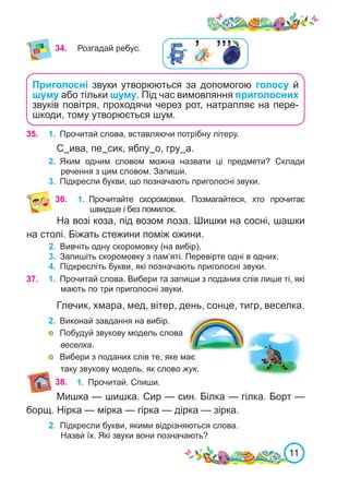 11
35.	 1.	 Прочитай слова, вставляючи потрібну літеру.
С ива, пе сик, яблу о, гру а.
2.	 Яким одним словом можна назвати ці предмети? Склади
речення з цим словом. Запиши.
3.	 Підкресли букви, що позначають приголосні звуки.
36.	 1.	 Прочитайте скоромовки. Позмагайтеся, хто прочитає
швидше і без помилок.
На возі коза, під возом лоза. Шишки на сосні, шашки
на столі. Біжать стежини поміж ожини.
2.	 Вивчіть одну скоромовку (на вибір).
3.	 Запишіть скоромовку з пам’яті. Перевірте одні в одних.
4.	 Підкресліть букви, які позначають приголосні звуки.
37. 1.	 Прочитай слова. Вибери та запиши з поданих слів лише ті, які
мають по три приголосні звуки.
Глечик, хмара, мед, вітер, день, сонце, тигр, веселка.
2.	 Виконай завдання на вибір.
	 Побудуй звукову модель слова
веселка.
	 Вибери з поданих слів те, яке має
таку звукову модель, як слово жук.
Мишка — шишка. Сир — син. Білка — гілка. Борт —
борщ. Нірка — мірка — гірка — дірка — зірка.
2.	 Підкресли букви, якими відрізняються слова.
Назви́ їх. Які звуки вони позначають?
38. 1.	 Прочитай. Спиши.
Приголосні звуки утворюються за допомогою голосу й
шуму або тільки шуму. Під час вимовляння приголосних
звуків повітря, проходячи через рот, натрапляє на пере-
шкоди, тому утворюється шум.
34. Розгадай ребус.
’’’
’
 