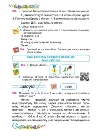 110
395. 1.	 Вправа «Квест».
1 2 1 2 3
396. Прочитай. Чи хотів (хотіла) б ти, щоб у твоєму місті (селі) було
метро? Чому?
Метро — швидкий, зручний та екологічно чистий
вид транспорту. На ньому щодня здійснюють майже поло-
вину міських перевезень. Довжина київського метро-
політену  — майже 70 км. У київському метро є дві станції-
«рекордсменки». Найглибша станція  — «Арсенальна». Її
глибина  — 105  м 5  см. Станція «Золоті ворота» — одна з
найкрасивіших станцій світу. Для покращення обслуговування
метро�
Пригадай казку «Колобок». Запиши два спонукальні ре-
чення з казки.
394.
3.	 Доведіть, що написані групи слів є спонукальними реченнями,
за такою схемою:
Я вважаю, що ... .
Тому що ... .
Я можу довести це на прикладі ... .
Отже, ... .
2.	 Проскануй QR-код та переглянь відеоролик про
київський метрополітен.
393. 1.	 Прочитай. За змістом розповідних речень побудуй спонукальні.
1. Діти досліджували листочок. 2. Петрик годував курей.
3. Галинка прибрала у кімнаті. 4. Василько розказав правило.
Зразок. Діти, дослідіть листочок.
2.	 Спиши два речення.
Урок розвитку зв’язного мовлення.
Тема «Метро»
 