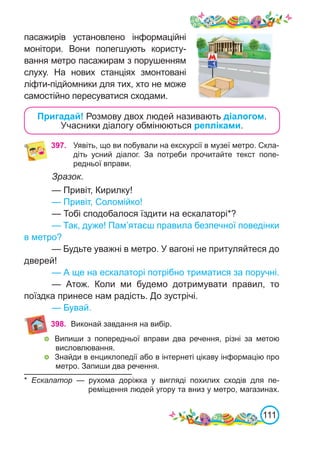 111
пасажирів установлено інформаційні
монітори. Вони полегшують користу-
вання метро пасажирам з порушенням
слуху. На нових станціях змонтовані
ліфти-підйомники для тих, хто не може
самостійно пересуватися сходами.
Пригадай! Розмову двох людей називають діалогом.
Учасники діалогу обмінюються репліками.
Зразок.
— Привіт, Кирилку!
— Привіт, Соломійко!
— Тобі сподобалося їздити на ескалаторі*?
— Так, дуже! Пам’ятаєш правила безпечної поведінки
в метро?
— Будьте уважні в метро. У вагоні не притуляйтеся до
дверей!
— А ще на ескалаторі потрібно триматися за поручні.
— Атож. Коли ми будемо дотримувати правил, то
поїздка принесе нам радість. До зустрічі.
— Бувай.
397. Уявіть, що ви побували на екскурсії в музеї метро. Скла-
діть усний діалог. За потреби прочитайте текст попе-
редньої вправи.
* Ескалатор — рухома доріжка у вигляді похилих сходів для пе-
реміщення людей угору та вниз у метро, магазинах.
	 Випиши з попередньої вправи два речення, різні за метою
висловлювання.
	 Знайди в енциклопедії або в інтернеті цікаву інформацію про
метро. Запиши два речення.
398. Виконай завдання на вибір.
 
