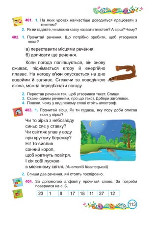113
402. 1.	 Прочитай речення. Що потрібно зробити, щоб утворився
текст?
а) переставити місцями речення;
б) дописати ще речення.
Коли погода поліпшується, він знову
оживає, піднімається вгору й енергійно
плаває. На негоду в’юн опускається на дно
водойми й залягає. Стежачи за поведінкою
в’юна, можна передбачати погоду.
2.	 Перестав речення так, щоб утворився текст. Спиши.
3.	 Скажи одним реченням, про що текст. Добери заголовок.
4.	 Поясни, чому у виділеному слові стоїть апостроф.
401. 1.	 На яких уроках найчастіше доводиться працювати з
текстом?
2.	 Як ви гадаєте, чи можна казку назвати текстом? А вірш? Чому?
404. За допомогою алфавіту прочитай слово. За потреби
повернися на с. 6.
23 1 8 17 18 11 27 12
Чи то зірка з небозводу
синьо сяє у ставку?
Чи світляк упав у воду
при крутому бережку?
Ні! То виплив
сонний короп,
щоб ковтнуть повітря.
І сія собі лускою
в місячному світлі. (Анатолій Костецький)
2.	 Спиши два речення, які стоять послідовно.
403. 1.	 Прочитай вірш. Як ти гадаєш, яку пору доби описав
поет у вірші?
 