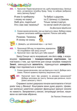 114
3.	 Доведіть, що записаний вірш — це текст.
406. 1.	 Проскануй QR-код та переглянь відеоролик.
Чи сподобався тобі захід сонця?
2.	 Прочитай текст. Що було для тебе новим?
Захід Сонця часто яскравіший, ніж його схід, з яскра-
вішими червоними і помаранчевими відтінками. Це
пов’язано з тим, що протягом дня сонце нагріває поверхню
Землі, зменшується вологість, підвищується швидкість
вітру і пил піднімається в повітря.
3.	 Скажи одним реченням, про що йдеться в тексті. Добери заго-
ловок. Поясни правила переносу виділених слів.
405. 1.	 Прочитай. Перестав речення так, щоб утворився вірш. Запиши
його, уставляючи потрібну букву. Чому ти вибрав (вибрала)
малу (велику) букву?
Я вже їх прибережу		 Та бабусі з дідусем,
і нікому не скажу!			 та (Г,г)алинці з (і,І)васем.
Любі діти, поділіться!		 Тільки татові й матусі,
Хто з вас має таємниці?	 та сестрі своїй (Н,н)астусі.
						 За Дмитром Щербиною
2.	 Скажи одним реченням, про що йдеться у вірші. Вибери серед
поданих заголовків найбільш вдалий. Поясни свій вибір.
Розмови. Таємниці.
Я нікому не скажу.
Справжні скляні дзеркала почали виготовляти п’ятсот
років тому у Венеції. Коштували вони дуже дорого. Цікаво,
що маленькі шматочки дзеркал французькі красуні носили
як намисто. Заправляли у високі, хитромудрі зачіски, наши-
вали на святкове вбрання.
За Паолою Утевською
407. Прочитай текст. Що цікавого ти дізнався (дізналася)?
Добери заголовок до тексту. Запиши два речення, послі-
довно записані у тексті.
 