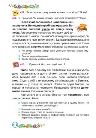 116
412. 1.	 Прочитай. Чи можна назвати цей текст розповіддю? Чому?
Післяжнивзалишиласянаполіпшенич-
на зернина. Неподалік пробігала мурашка. Во-
на зраділа знахідці, узяла на спину важку
ношу. Але зернинка попросила комашку, щоб во-
на залишила її на полі. Вона пообіцяла мурашці рівно через рік
подарувати сто пшеничних зернин. Здивувалася комашка, але
погодилася.Удомовленийчасмурашкаприйшланаполе.Пше-
нична зернина дотримала своєї обіцянки. (За Леонардо да Вінчі)
2.	 Які слова вживає автор, щоб уникнути повтору слова «му-
рашка»?
3.	 Спиши виділені речення.
4.	 Зроби звукову модель підкресленого слова.
411. Як ви гадаєте, казку можна назвати розповіддю? Чому?
Жили собі в одному лісі дві білочки. Одна з них увесь
день працювала, а друга цілими днями тільки розважа-
лася. Минуло літо. Після дощової осені настала холодна
зима. Сидить собі в тепленькому дуплі працьовита білочка,
а лінива — у голоді та холоді. Прийшла друга білочка до
першої й попросила порятунку. Працьовита білочка допо-
могла лінивій. Соромно стало їй.
Наступного літа лінива білочка теж трудилася, про
зимові запаси дбала.
2.	 Скажи одним реченням, про що йдеться в цьому тексті. Чи
можна його назвати розповіддю?
3.	 Виконай завдання на вибір.
	 Спиши друге, п’яте та дев’яте речення.
	 Запиши виділені слова в алфавітному порядку. За потреби
переглянь алфавіт на с. 6.
413. 1.	 Прочитай. Чого вчить цей текст?
 