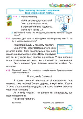 117
Урок розвитку зв’язного мовлення.
Тема «Написання листа»
414. 1.	 Відгадай загадку.
Може, звістку друг прислав?
Пошту листоноша клав.
В скриньку пильно подивись.
Може, там чекає ...?
2.	 Які бувають листи? Як ти гадаєш, які листи з’явилися найдав-
ніше?
415. Прочитай. Для чого, на твою думку, тобі потрібні ці знання? Де
ти їх можеш використати?
Усі листи пишуть у певному порядку.
Спочатку ми звертаємося до того, кому
пишемо листа. Далі розповідаємо про щось
цікаве, що трапилося з нами. Потім запитуємо
про те, як у нього (неї) справи, що нового. У кінці прощає-
мося, зазначаємо, хто писав листа, ставимо дату написання.
Листи повинні бути цікавими, написані охайно, без
помилок.
416. Прочитай листа. Як ти гадаєш, чи всіх правил було дотримано
під час написання?
Привіт, любе Сонечко!
Я тільки сьогодні вилупилося зі шкаралупки. Усе
навколо таке чудове! Зелені дерева, пахучі квіти. Краса!
У мене з’явилося багато друзів. Ми разом із ними шукаємо
черв’ячків на подвір’ї.
Як у тебе справи? Чи далеко ти мандрувало, що
нового побачило?
Чекаю на твій лист.
22 квітня				 Жовтеньке курчатко
 
