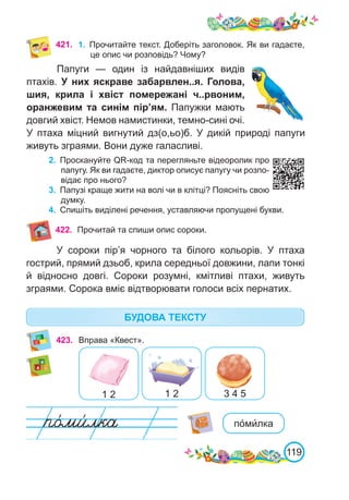 119
421. 1.	 Прочитайте текст. Доберіть заголовок. Як ви гадаєте,
це опис чи розповідь? Чому?
Папуги — один із найдавніших видів
птахів. У них яскраве забарвлен..я. Голова,
шия, крила і хвіст помережані ч..рвоним,
оранжевим та синім пір’ям. Папужки мають
довгий хвіст. Немов намистинки, темно-сині очі.
У птаха міцний вигнутий дз(о,ьо)б. У дикій природі папуги
живуть зграями. Вони дуже галасливі.
2.	 Проскануйте QR-код та перегляньте відеоролик про
папугу. Як ви гадаєте, диктор описує папугу чи розпо-
відає про нього?
3.	 Папузі краще жити на волі чи в клітці? Поясніть свою
думку.
4.	 Спишіть виділені речення, уставляючи пропущені букви.
БУДОВА ТЕКСТУ
423. Вправа «Квест».
1 2 1 2 3 4 5
У сороки пір’я чорного та білого кольорів. У птаха
гострий, прямий дзьоб, крила середньої довжини, лапи тонкі
й відносно довгі. Сороки розумні, кмітливі птахи, живуть
зграями. Сорока вміє відтворювати голоси всіх пернатих.
422. Прочитай та спиши опис сороки.
по́ми́лка
 