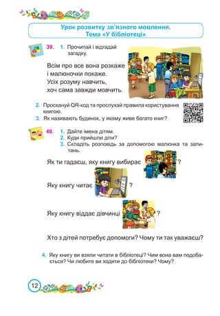 12
Урок розвитку зв’язного мовлення.
Тема «У бібліотеці»
39.	 1.	 Прочитай і відгадай
загадку.
Всім про все вона розкаже
і малюночки покаже.
Усіх розуму навчить,
хоч сама завжди мовчить.
3.	 Як називають будинок, у якому живе багато книг?
2.	 Проскануй QR-код та прослухай правила користування
книгою.
40.	 1.	 Дайте імена дітям.
2.	 Куди прийшли діти?
3.	 Складіть розповідь за допомогою малюнка та запи-
тань.
Як ти гадаєш, яку книгу вибирає ?
Яку книгу читає ?
Яку книгу віддає дівчинці ?
4.	 Яку книгу ви взяли читати в бібліотеці? Чим вона вам подоба-
ється? Чи любите ви ходити до бібліотеки? Чому?
Хто з дітей потребує допомоги? Чому ти так уважаєш?
 