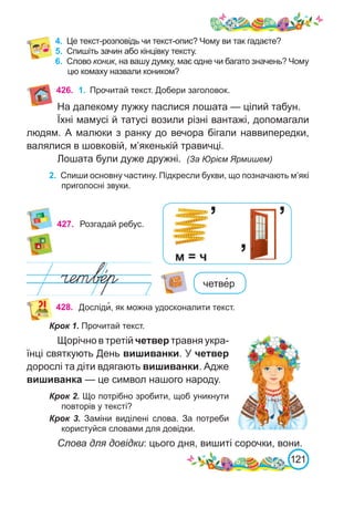 121
4.	 Це текст-розповідь чи текст-опис? Чому ви так гадаєте?
5.	 Спишіть зачин або кінцівку тексту.
6.	 Слово коник, на вашу думку, має одне чи багато значень? Чому
цю комаху назвали коником?
427. Розгадай ребус.
428. Досліди�, як можна удосконалити текст.
Крок 1. Прочитай текст.
Щорічно в третій четвер травня укра-
їнці святкують День вишиванки. У четвер
дорослі та діти вдягають вишиванки. Адже
вишиванка — це символ нашого народу.
Крок 2. Що потрібно зробити, щоб уникнути
повторів у тексті?
Крок 3. Заміни виділені слова. За потреби
користуйся словами для довідки.
Слова для довідки: цього дня, вишиті сорочки, вони.
м = ч
’
’
’
На далекому лужку паслися лошата — цілий табун.
Їхні мамусі й татусі возили різні вантажі, допомагали
людям. А малюки з ранку до вечора бігали наввипередки,
валялися в шовковій, м’якенькій травичці.
Лошата були дуже дружні. (За Юрієм Ярмишем)
2.	 Спиши основну частину. Підкресли букви, що позначають м’які
приголосні звуки.
426. 1.	 Прочитай текст. Добери заголовок.
четве�р
 