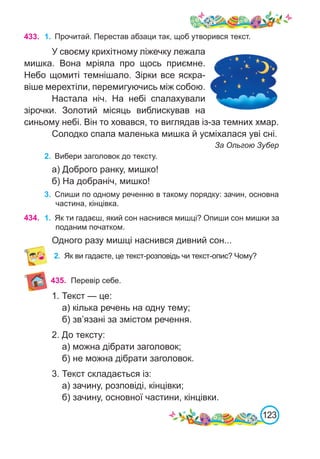 123
433. 1.	 Прочитай. Перестав абзаци так, щоб утворився текст.
У своєму крихітному ліжечку лежала
мишка. Вона мріяла про щось приємне.
Небо щомиті темнішало. Зірки все яскра-
віше мерехтіли, перемигуючись між собою.
Настала ніч. На небі спалахували
зірочки. Золотий місяць виблискував на
синьому небі. Він то ховався, то виглядав із-за темних хмар.
Солодко спала маленька мишка й усміхалася уві сні.
За Ольгою Зубер
2.	 Вибери заголовок до тексту.
а) Доброго ранку, мишко!
б) На добраніч, мишко!
3.	 Спиши по одному реченню в такому порядку: зачин, основна
частина, кінцівка.
434. 1.	 Як ти гадаєш, який сон наснився мишці? Опиши сон мишки за
поданим початком.
Одного разу мишці наснився дивний сон...
2.	 Як ви гадаєте, це текст-розповідь чи текст-опис? Чому?
1. Текст — це:
а) кілька речень на одну тему;
б) зв’язані за змістом речення.
2. До тексту:
а) можна дібрати заголовок;
б) не можна дібрати заголовок.
3. Текст складається із:
а) зачину, розповіді, кінцівки;
б) зачину, основної частини, кінцівки.
435. Перевір себе.
 