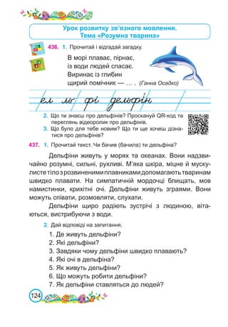124
436.	 1.	 Прочитай і відгадай загадку.
В морі плаває, пірнає,
із води людей спасає.
Виринає із глибин
щирий помічник — … . (Ганна Осадко)
Урок розвитку зв’язного мовлення.
Тема «Розумна тварина»
437. 1.	 Прочитай текст. Чи бачив (бачила) ти дельфіна?
Дельфіни живуть у морях та океанах. Вони надзви-
чайно розумні, сильні, рухливі. М’яка шкіра, міцне й муску-
листетілозрозвиненимиплавникамидопомагаютьтваринам
швидко плавати. На симпатичній мордочці блищать, мов
намистинки, крихітні очі. Дельфіни живуть зграями. Вони
можуть співати, розмовляти, слухати.
Дельфіни щиро радіють зустрічі з людиною, віта-
ються, вистрибуючи з води.
2.	 Дай відповіді на запитання.
1. Де живуть дельфіни?
2. Які дельфіни?
3. Завдяки чому дельфіни швидко плавають?
4. Які очі в дельфіна?
5. Як живуть дельфіни?
6. Що можуть робити дельфіни?
7. Як дельфіни ставляться до людей?
2.	 Що ти знаєш про дельфінів? Проскануй QR-код та
переглянь відеоролик про дельфінів.
3.	 Що було для тебе новим? Що ти ще хочеш дізна-
тися про дельфінів?
 