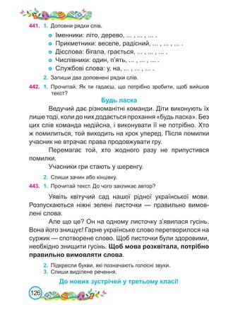 126
441.
	 1.	 Доповни рядки слів.
Іменники: літо, дерево, ... , ... , ... .
Прикметники: веселе, радісний, ... , ... , ... .
Дієслова: бігала, грається, ... , ... , ... .
Числівники: один, п’ять, ... , ... , ... .
Службові слова: у, на, ... , ... , ... .
2.	 Запиши два доповнені рядки слів.
442. 1.	 Прочитай. Як ти гадаєш, що потрібно зробити, щоб вийшов
текст?
Будь ласка
Ведучий дає різноманітні команди. Діти виконують їх
лише тоді, коли до них додається прохання «будь ласка». Без
цих слів команда недійсна, і виконувати її не потрібно. Хто
ж помилиться, той виходить на крок уперед. Після помилки
учасник не втрачає права продовжувати гру.
Перемагає той, хто жодного разу не припустився
помилки.
Учасники гри стають у шеренгу.
2.	 Спиши зачин або кінцівку.
443. 1.	 Прочитай текст. До чого закликає автор?
Уявіть квітучий сад нашої рідної української мови.
Розпускаються ніжні зелені листочки — правильно вимов-
лені слова.
Але що це? Он на одному листочку з’явилася гусінь.
Вона його знищує! Гарне українське слово перетворилося на
суржик — спотворене слово. Щоб листочки були здоровими,
необхідно знищити гусінь. Щоб мова розквітала, потрібно
правильно вимовляти слова.
2.	 Підкресли букви, які позначають голосні звуки.
3.	 Спиши виділене речення.
До нових зустрічей у третьому класі!
 