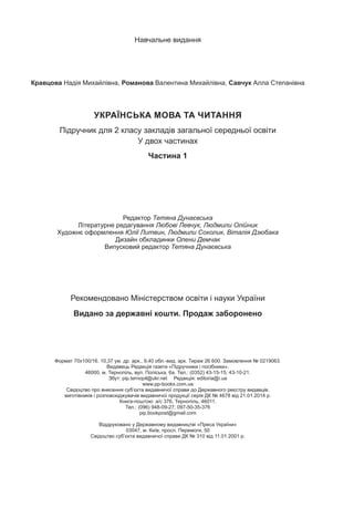Навчальне видання
Кравцова Надія Михайлівна, Романова Валентина Михайлівна, Савчук Алла Степанівна
УКРАЇНСЬКА МОВА ТА ЧИТАННЯ
Підручник для 2 класу закладів загальної середньої освіти
У двох частинах
Частина 1
Редактор Тетяна Дунаєвська
Літературне редагування Любові Левчук, Людмили Олійник
Художнє оформлення Юлії Литвин, Людмили Соколик, Віталія Дзюбака
Дизайн обкладинки Олени Демчак
Випусковий редактор Тетяна Дунаєвська
Формат 70х100/16. 10,37 ум. др. арк., 9,40 обл.-вид. арк. Тираж 26 600. Замовлення № 0219063.
Видавець Редакція газети «Підручники і посібники».
46000, м. Тернопіль, вул. Поліська, 6а. Тел.: (0352) 43-15-15; 43-10-21.
Збут: pip.ternopil@ukr.net  Редакція: editoria@i.ua
www.pp-books.com.ua
Свідоцтво про внесення суб’єкта видавничої справи до Державного реєстру видавців,
виготівників і розповсюджувачів видавничої продукції серія ДК № 4678 від 21.01.2014 р.
Книга-поштою: а/с 376, Тернопіль, 46011.
Тел.: (096) 948-09-27; 097-50-35-376
pip.bookpost@gmail.com
Віддруковано у Державному видавництві «Преса України»
03047, м. Київ, просп. Перемоги, 50
Свідоцтво суб’єкта видавничої справи ДК № 310 від 11.01.2001 р.
Рекомендовано Міністерством освіти і науки України
Видано за державні кошти. Продаж заборонено
 