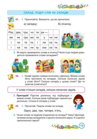 13
СКЛАД. ПОДІЛ СЛІВ НА СКЛАДИ
Раз, два, три, чо ти ри —
ме не гра мо ти у чи ли:
і чи та ти, і пи са ти,
і на ко ни ку ска ка ти.
2.	 Як варто промовляти слова в лічилці? Коли й де людям дово-
диться промовляти слова складами?
41.	 1.	 Прочитайте. Визначте, що ви прочитали:
а) загадку;			 б) лічилку.
42.	 1.	 Назви́ одним словом хлопчика і дівчинку. Ви�мов слово
діти протяжно по складах. Скільки голосних звуків
у слові діти? Скільки складів у цьому слові? Що ти
помітив (помітила)?
2.	 Пригадай! Підстав долоньку під підборіддя і
вимов слово. Скільки разів підборіддя торкнеться
долоньки, стільки й складів у слові.
У слові стільки складів, скільки голосних звуків.
43.	 1.	 Прочитай. Поділи слова на склади.
Один, два, три, чотири, п’ять.
2.	 Чи всі слова ти поділив (поділила) на склади? Чому? Досліди́,
чи може склад складатися з одного голосного звука. А з одного
приголосного звука?
 