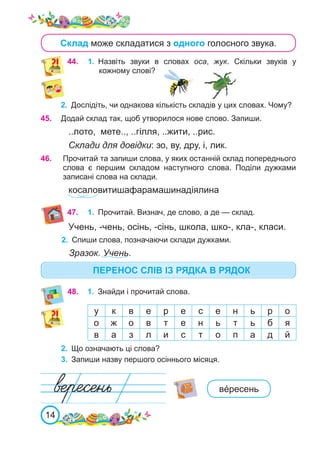 14
Склад може складатися з одного голосного звука.
44.	 1.	 Назвіть звуки в словах оса, жук. Скільки звуків у
кожному слові?
2.	 Дослідіть, чи однакова кількість складів у цих словах. Чому?
47.	 1.	 Прочитай. Визнач, де слово, а де — склад.
2.	 Спиши слова, позначаючи склади дужками.
Зразок. Учень.
45.	 Додай склад так, щоб утворилося нове слово. Запиши.
..лото, мете.., ..гілля, ..жити, ..рис.
Склади для довідки: зо, ву, дру, і, лик.
у к в е р е с е н ь р о
о ж о в т е н ь т ь б я
в а з л и с т о п а д й
2.	 Що означають ці слова?
3.	 Запиши назву першого осіннього місяця.
48.	 1.	 Знайди і прочитай слова.
вéресень
ПЕРЕНОС СЛІВ ІЗ РЯДКА В РЯДОК
Учень, -чень, осінь, -сінь, школа, шко-, кла-, класи.
46.	 Прочитай та запиши слова, у яких останній склад попереднього
слова є першим складом наступного слова. Поділи дужками
записані слова на склади.
косаловитишафарамашинадіялина
 