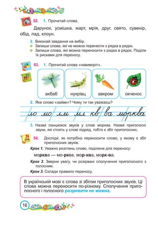16
52.
53.	 1.	 Прочитай слова «навиворіт».
2.	 Яке слово «зайве»? Чому ти так уважаєш?
3.	 Назви́ ланцюжок звуків у слові морква. Назви́ приголосні
звуки, які стоять у слові підряд, тобто є збіг приголосних.
54.	 Досліди́, як потрібно переносити слово, у якому є збіг
приголосних звуків.
Крок 1. Уважно розглянь слово, поділене для переносу:
морква — мо-рква, мор-ква, морк-ва.
Крок 2. Зверни увагу, чи розірвані сполучення приголосного з
голосним.
Крок 3. Склади правило переносу.
В українській мові є слова зі збігом приголосних звуків. Ці
слова можна переносити по-різному. Сполучення приго-
лосного і голосного розривати не можна.
акбаб авкром
нукрівц окченос
1.	 Прочитай слова.
Дарунок, усмішка, жарт, мрія, друг, свято, сувенір,
обід, лад, клоун.
2. 	Виконай завдання на вибір.
	 Запиши слова, які не можна перенести з рядка в рядок.
	 Запиши слова, які можна переносити з рядка в рядок. Поділи
їх рисками для переносу.
 