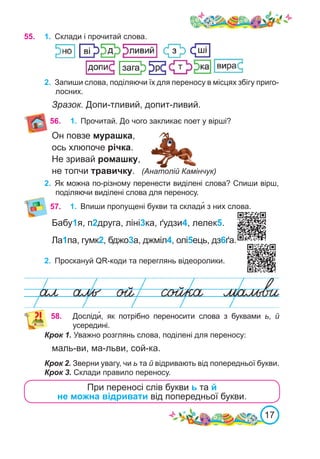 17
56.	
Он повзе мурашка,
ось хлюпоче річка.
Не зривай ромашку,
не топчи травичку.	 (Анатолій Камінчук)
2.	 Як можна по-різному перенести виділені слова? Спиши вірш,
поділяючи виділені слова для переносу.
55.	 1.	 Склади і прочитай слова.
2.	 Запиши слова, поділяючи їх для переносу в місцях збігу приго-
лосних.
Зразок. Допи-тливий, допит-ливий.
57.	 1.	 Впиши пропущені букви та склади� з них слова.
58.	 Досліди�, як потрібно переносити слова з буквами ь, й
усередині.
При переносі слів букви ь та й
не можна відривати від попередньої букви.
Крок 1. Уважно розглянь слова, поділені для переносу:
маль-ви, ма-льви, сой-ка.
Крок 2. Зверни увагу, чи ь та й відривають від попередньої букви.
Крок 3. Склади правило переносу.
Бабу1я, п2друга, ліні3ка, ґудзи4, лелек5.
Ла1па, гумк2, бджо3а, джміл4, олі5ець, дз6ґа.
2.	 Проскануй QR-коди та переглянь відеоролики.
1.	 Прочитай. До чого закликає поет у вірші?
 