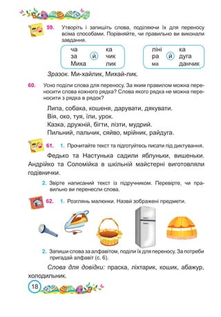 18
59.	 Утворіть і запишіть слова, поділяючи їх для переносу
всіма способами. Порівняйте, чи правильно ви виконали
завдання.
Зразок. Ми-хайлик, Михай-лик.
60.	 Усно поділи слова для переносу. За яким правилом можна пере-
носити слова кожного рядка? Слова якого рядка не можна пере-
носити з рядка в рядок?
Липа, собака, кошеня, дарувати, дякувати.
Вія, око, туя, їли, урок.
Казка, дружній, бігти, лізти, мудрий.
Пильний, пальчик, сяйво, мрійник, райдуга.
61.	 1.	 Прочитайте текст та підготуйтесь писати під диктування.
Федько та Настунька садили яблуньки, вишеньки.
Андрійко та Соломійка в шкільній майстерні виготовляли
годівнички.
2.	 Звірте написаний текст із підручником. Перевірте, чи пра-
вильно ви перенесли слова.
62. 1.	 Розглянь малюнки. Назви́ зображені предмети.
2.	 Запиши слова за алфавітом, поділи їх для переносу. За потреби
пригадай алфавіт (с. 6).
Слова для довідки: праска, ліхтарик, кошик, абажур,
холодильник.
ліні
данчик
дуга
й
ка
ча
за чик
Миха лик
й
ма
ра
ка
 