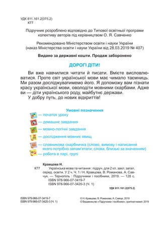 УДК 811.161.2(075.2)
К77
ДОРОГІ ДІТИ!
Ви вже навчилися читати й писати. Вмієте висловлю-
ватися. Проте світ української мови має чимало таємниць.
Ми разом досліджуватимемо його. Я допоможу вам пізнати
красу української мови, оволодіти мовними скарбами. Адже
ви — діти українського роду, майбутнє держави.
У добру путь, до нових відкриттів!
Умовні позначення
— початок уроку
— домашнє завдання
— мовно-логічні завдання
— дослідження мовних явищ
— словникова скарбничка (слово, вимову і написання
якого потрібно запам’ятати; слова, близькі за значенням)
— робота в парі, групі
Підручник розроблено відповідно до Типової освітньої програми
колективу авторів під керівництвом О. Я. Савченко
ISBN 978-966-07-3419-7			 © Н. Кравцова, В. Романова, А. Савчук, 2019
ISBN 978-966-07-3420-3 (Ч. 1)	 	 © Видавництво «Підручники і посібники», оригінал-макет, 2019
Кравцова Н.
К77 Українська мова та читання : підруч. для 2 кл. закл. загал.
серед. освіти. У 2 ч. Ч. 1 / Н. Кравцова, В. Романова, А. Сав-
чук. — Тернопіль : Підручники і посібники, 2019. — 128 с.
ISBN 978-966-07-3419-7
ISBN 978-966-07-3420-3 (Ч. 1)
	 УДК 811.161.2(075.2)
Рекомендовано Міністерством освіти і науки України
(наказ Міністерства освіти і науки України від 28.03.2019 № 407)
Видано за державні кошти. Продаж заборонено
 