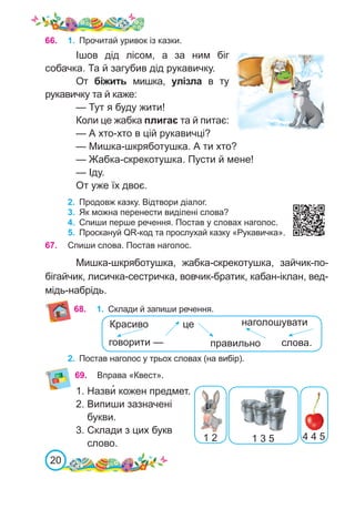 20
66.	 1.	 Прочитай уривок із казки.
Ішов дід лісом, а за ним біг
собачка. Та й загубив дід рукавичку.
От біжить мишка, улізла в ту
рукавичку та й каже:
— Тут я буду жити!
Коли це жабка плигає та й питає:
— А хто-хто в цій рукавичці?
— Мишка-шкряботушка. А ти хто?
— Жабка-скрекотушка. Пусти й мене!
— Іду.
От уже їх двоє.
2.	 Продовж казку. Відтвори діалог.
3.	 Як можна перенести виділені слова?
4.	 Спиши перше речення. Постав у словах наголос.
5.	 Проскануй QR-код та прослухай казку «Рукавичка».
67.	 Спиши слова. Постав наголос.
Мишка-шкряботушка, жабка-скрекотушка, зайчик-по-
бігайчик, лисичка-сестричка, вовчик-братик, кабан-іклан, вед-
мідь-набрідь.
68.
69.	 Вправа «Квест».
1 3 5 4 4 5
1 2
1. Назви� кожен предмет.
2. Випиши зазначені
букви.
3. Склади з цих букв
слово.
1.	 Склади й запиши речення.
2.	 Постав наголос у трьох словах (на вибір).
Красиво це наголошувати
говорити — правильно слова.
 