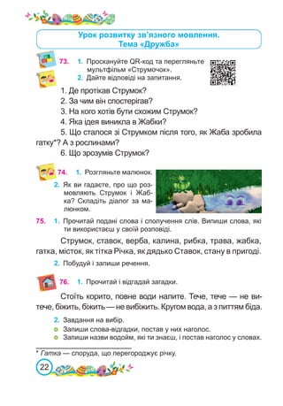 22
74. 1.	 Розгляньте малюнок.
2.	 Як ви гадаєте, про що роз-
мовляють Струмок і Жаб-
ка? Складіть діалог за ма-
люнком.
75. 1.	 Прочитай подані слова і сполучення слів. Випиши слова, які
ти використаєш у своїй розповіді.
Струмок, ставок, верба, калина, рибка, трава, жабка,
гатка, місток, як тітка Річка, як дядько Ставок, стану в пригоді.
2.	 Побудуй і запиши речення.
* Гатка — споруда, що перегороджує річку.
73.	 1.	 Проскануйте QR-код та перегляньте
мультфільм «Струмочок».
2.	 Дайте відповіді на запитання.
1. Де протікав Струмок?
2. За чим він спостерігав?
3. На кого хотів бути схожим Струмок?
4. Яка ідея виникла в Жабки?
5. Що сталося зі Струмком після того, як Жаба зробила
гатку*? А з рослинами?
6. Що зрозумів Струмок?
Урок розвитку зв’язного мовлення.
Тема «Дружба»
76. 1.	 Прочитай і відгадай загадки.
Стоїть корито, повне води налите. Тече, тече — не ви-
тече, біжить, біжить — не вибіжить. Кругом вода, а з питтям біда.
2.	 Завдання на вибір.
	 Запиши слова-відгадки, постав у них наголос.
	 Запиши назви водойм, які ти знаєш, і постав наголос у словах.
 