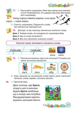 23
77. 1.	 Прочитайте скоромовку. Який звук найчастіше повторю-
ється? Позмагайтеся, хто швидше прочитає або промо-
вить скоромовку.
Хитру сороку піймати морока, а на сорок
сорок — сорок морок.
2.	 Спишіть скоромовку. Підкресліть слово,
яке найчастіше повторюється.
78. Досліди́, як від наголосу змінюється значення слова.
Крок 1. Знайди слова, які складаються з однакових букв.
Крок 2. Що ці слова означають?
Крок 3. Від чого змінилося значення слова?
Наголос може змінювати значення слова.
сія́ти
сі́яти
79. 1.	 Розгляньте малюнки. Що в них спільного? Складіть ре-
чення за кожним малюнком.
сім’я́ сі́м’я обі́д о́бід
2.	 Чому однакові за написанням слова мають різне значення?
Запишіть слова парами, поставте наголос.
1.	 Прочитай вірш.
Двоє хлопців, два брати,
кладуть речі в рюкзаки.
Будем брати необхідне,
що в поході нам потрібне.
Мандруватимем завзято,
вражень матимем багато.
80.
 