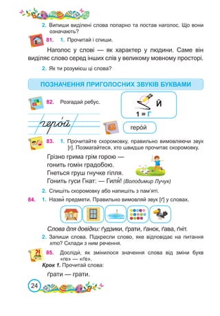 24
2.	 Випиши виділені слова попарно та постав наголос. Що вони
означають?
81.
82. Розгадай ребус.
геро́й
83. 1.	 Прочитайте скоромовку, правильно вимовляючи звук
[г]. Позмагайтеся, хто швидше прочитає скоромовку.
Грізно грима грім горою —
гонить гомін градобою.
Гнеться груш гнучке гілля.
Гонить гуси Гнат: — Гиля�! (Володимир Лучук)
84. 1.	 Назви� предмети. Правильно вимовляй звук [ґ] у словах.
Слова для довідки: ґудзики, ґрати, ґанок, ґава, ґніт.
1.	 Прочитай і спиши.
Наголос у слові — як характер у людини. Саме він
виділяє слово серед інших слів у великому мовному просторі.
2.	 Як ти розумієш ці слова?
2.	 Запиши слова. Підкресли слово, яке відповідає на питання
хто? Склади з ним речення.
2.	 Спишіть скоромовку або напишіть з пам’яті.
85.
	 Досліди́, як змінилося значення слова від зміни букв
«ге» — «ґе».
Крок 1. Прочитай слова:
ґрати — грати.
1 = Г
Й
ПОЗНАЧЕННЯ ПРИГОЛОСНИХ ЗВУКІВ БУКВАМИ
 