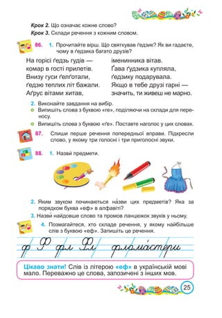 25
86. 1.	 Прочитайте вірш. Що святкував ґедзик? Як ви гадаєте,
чому в ґедзика багато друзів?
Спиши перше речення попередньої вправи. Підкресли
слово, у якому три голосні і три приголосні звуки.
87.
88. 1.	 Назви́ предмети.
2.	 Яким звуком починаються на�зви цих предметів? Яка за
порядком буква «еф» в алфавіті?
4.	 Позмагайтеся, хто складе речення, у якому найбільше
слів з буквою «еф». Запишіть це речення.
3. Назви� найдовше слово та промов ланцюжок звуків у ньому.
На горісі ґедзь гудів —
комар в гості прилетів.
Внизу гуси ґелґотали,
ґедзю теплих літ бажали.
Аґрус вітами хитав,
іменинника вітав.
Ґава ґудзика купляла,
ґедзику подарувала.
Якщо в тебе друзі гарні —
значить, ти живеш не марно.
Цікаво знати! Слів із літерою «еф» в українській мові
мало. Переважно це слова, запозичені з інших мов.
Крок 2. Що означає кожне слово?
Крок 3. Склади речення з кожним словом.
2.	 Виконайте завдання на вибір.
	 Випишіть слова з буквою «ге», поділяючи на склади для пере-
носу.
	 Випишіть слова з буквою «ґе». Поставте наголос у цих словах.
 