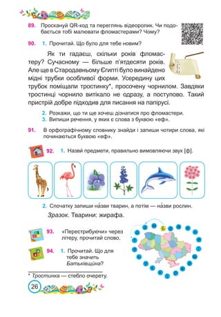 26
89.
	 Проскануй QR-код та переглянь відеоролик. Чи подо-
бається тобі малювати фломастерами? Чому?
90.
	 1.	 Прочитай. Що було для тебе новим?
Як ти гадаєш, скільки років фломас-
теру? Сучасному  — більше п’ятдесяти років.
Але ще в Стародавньому Єгипті було винайдено
мідні трубки особливої форми. Усередину цих
трубок поміщали тростинку*, просочену чорнилом. Завдяки
тростинці чорнило витікало не одразу, а поступово. Такий
пристрій добре підходив для писання на папірусі.
2.	 Розкажи, що ти ще хочеш дізнатися про фломастери.
3.	 Випиши речення, у яких є слова з буквою «еф».
* Тростинка — стебло очерету.
91.
	 1.	 Назви́ предмети, правильно вимовляючи звук [ф].
2.	 Спочатку запиши на�зви тварин, а потім — на�зви рослин.
Зразок. Тварини: жирафа.
92.
В орфографічному словнику знайди і запиши чотири слова, які
починаються буквою «еф».
93.	 «Перестрибуючи» через
літеру, прочитай слово.
94. 1.	 Прочитай. Що для
тебе значить
Батьківщи́ на?
 