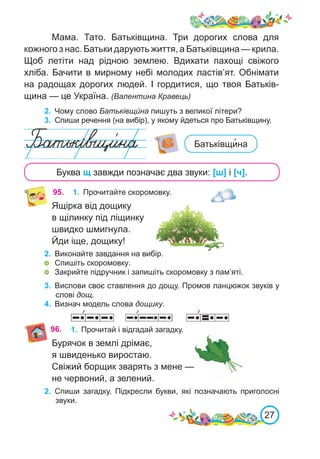 27
Мама. Тато. Батьківщина. Три дорогих слова для
кожного з нас. Батьки дарують життя, а Батьківщина — крила.
Щоб летіти над рідною землею. Вдихати пахощі свіжого
хліба. Бачити в мирному небі молодих ластів’ят. Обнімати
на радощах дорогих людей. І гордитися, що твоя Батьків-
щина — це Україна. (Валентина Кравець)
2.	 Чому слово Батьківщи́ на пишуть з великої літери?
3.	 Спиши речення (на вибір), у якому йдеться про Батьківщину.
Буква щ завжди позначає два звуки: [ш] і [ч].
95. 1.	 Прочитайте скоромовку.
Ящірка від дощику
в щілинку під ліщинку
швидко шмигнула.
Йди іще, дощику!
2.	 Виконайте завдання на вибір.
	 Спишіть скоромовку.
	 Закрийте підручник і запишіть скоромовку з пам’яті.
Батьківщи�на
3.	 Вислови своє ставлення до дощу. Промов ланцюжок звуків у
слові дощ.
4.	 Визнач модель слова дощику.
96. 1.	 Прочитай і відгадай загадку.
Бурячок в землі дрімає,
я швиденько виростаю.
Свіжий борщик зварять з мене —
не червоний, а зелений.
2.	 Спиши загадку. Підкресли букви, які позначають приголосні
звуки.
 