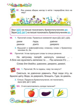 28
97.	 Яка комаха збирає нектар із квітів і переробляє його на
мед?
2.	 Відшукай в орфографічному словнику слова з букво­
сполу-
ченнями дз, дж.
98. 1.	 Прочитай слова. Правильно вимовляй звуки [дз], [дз΄], [дж].
джем		 ґедзь			 дзвінок
джинси		 дзиґа		 джерело
99. Прочитай. Устав пропущені слова та спиши речення.
На квітучому пагорбі шепочуть синенькі ... .
А біля них кружляють метелики та ... . Під калиною б’є ... .
Слова для довідки: дзвоники, джерело, джмелі.
100.
Сміється, як дзвіночок дзвенить. Раді люди літу, як
бджоли цвіту. Вода, як дзеркало, блищить. Гуде, як джміль.
2.	 Спиши. Підкресли буквосполучення, які позначають
звуки [дз], [дз΄] і [дж].
1.	 Прочитай. Як ти гадаєш, чому так кажуть?
101.	 З чого виготовляють солодкі палички?
Звук [дж] на письмі позначають буквосполученням дж.
Звуки [дз], [дз΄] на письмі позначають буквосполученням дз.
 