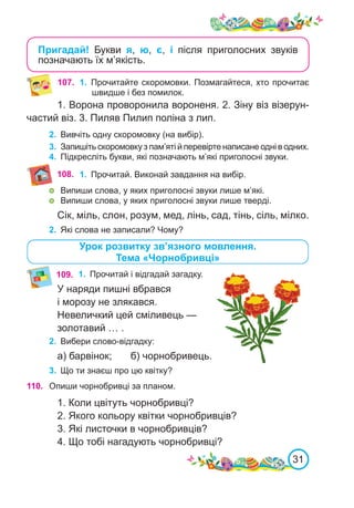 31
Пригадай! Букви я, ю, є, і після приголосних звуків
позначають їх м’якість.
109.	 1.	 Прочитай і відгадай загадку.
У наряди пишні вбрався
і морозу не злякався.
Невеличкий цей сміливець —
золотавий … .
2.	 Вибери слово-відгадку:
а) барвінок;	 б) чорнобривець.
3.	 Що ти знаєш про цю квітку?
108.
Урок розвитку зв’язного мовлення.
Тема «Чорнобривці»
110. Опиши чорнобривці за планом.
1. Коли цвітуть чорнобривці?
2. Якого кольору квітки чорнобривців?
3. Які листочки в чорнобривців?
4. Що тобі нагадують чорнобривці?
1. Ворона проворонила вороненя. 2. Зіну віз візерун-
частий віз. 3. Пиляв Пилип поліна з лип.
2.	 Вивчіть одну скоромовку (на вибір).
3.	 Запишіть скоромовку з пам’яті й перевірте написане одні в одних.
4.	 Підкресліть букви, які позначають м’які приголосні звуки.
107.	 1.	 Прочитайте скоромовки. Позмагайтеся, хто прочитає
швидше і без помилок.
1.	 Прочитай. Виконай завдання на вибір.
	 Випиши слова, у яких приголосні звуки лише м’які.
	 Випиши слова, у яких приголосні звуки лише тверді.
Сік, міль, слон, розум, мед, лінь, сад, тінь, сіль, мілко.
2.	 Які слова не записали? Чому?
 