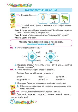 32
111.	 Вправа «Квест».
БУКВОСПОЛУЧЕННЯ ЬО, ЙО
112. Досліди�, якою буквою позначають м’якість приголосного
перед о.
Крок 1. Назви́ звуки і букви в слові дзьоб. Чого більше: звуків чи
букв? Поясни, чому ти так уважаєш.
Крок 2. Назви́ м’які приголосні звуки. Чому звук [дз´] м’який?
Крок 3. Зроби висновок.
М’якість приголосного перед о позначають
знаком м’якшення: дзьоб.
113. 1.	 Утвори і запиши слова з ьо.
2.	 Підкресли слова, у яких п’ять звуків. Чому в цих словах букв
більше, ніж звуків?
115. Спиши, вставляючи замість крапок ь або ьо.
1 2 4 5 3
114. 1.	 Зміни та запиши подані слова за зразком.
Зразок. Вчорашній — вчорашнього.
синій —			 пізній —		 вечірній —
вчорашній —		 житній —		 хатній —
2.	 Підкресли букви, які позначають м’які приголосні звуки.
3.	 Обміняйтеся зошитами та перевірте правильність вико-
нання завдання.
Пол..вий, син..ка, дяд..ко, намал..ваний, опен..к,
пол..ка, шкіл..ний.
 