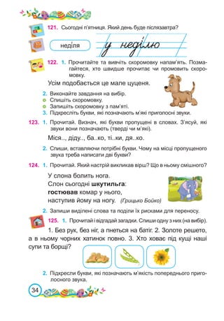34
121.	 Сьогодні п’ятниця. Який день буде післязавтра?
неді́ля
Усім подобається це мале цуценя.
2.	 Виконайте завдання на вибір.
	 Спишіть скоромовку.
	 Запишіть скоромовку з пам’яті.
3.	 Підкресліть букви, які позначають м’які приголосні звуки.
125.
1. Без рук, без ніг, а пнеться на батіг. 2. Золоте решето,
а в ньому чорних хатинок повно. 3. Хто ховає під кущі наші
супи та борщі?
122. 1.	 Прочитайте та вивчіть скоромовку напам’ять. Позма-
гайтеся, хто швидше прочитає чи промовить скоро-
мовку.
2.	 Підкресли букви, які позначають м’якість попереднього приго-
лосного звука.
123. 1.	 Прочитай. Визнач, які букви пропущені в словах. З’ясуй, які
звуки вони позначають (тверді чи м’які).
Міся.., діду.., ба..ко, ті..ки, дя..ко.
2.	 Спиши, вставляючи потрібні букви. Чому на місці пропущеного
звука треба написати дві букви?
1.	 Прочитай і відгадай загадки. Спиши одну з них (на вибір).
124. 1.	 Прочитай. Який настрій викликав вірш? Що в ньому смішного?
У слона болить нога.
Слон сьогодні шкутильга:
гостював комар у нього,
наступив йому на ногу. (Грицько Бойко)
2.	 Запиши виділені слова та поділи їх рисками для переносу.
 