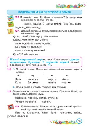 35
126.	Прочитай слова. Які букви пропущено? Із пропущених
букв склади та запиши слово.
_асник, радісн_й, допи_ливий, Укр_їна, вере-
се_ь, лі_ійка, неділ_.
127. Досліди�, скількома буквами позначають на письмі м’який
подовжений звук.
Крок 1. Назви� п’ятий звук у слові читання.
Крок 2. Який п’ятий звук у слові:
а) голосний чи приголосний;
б) м’який чи твердий;
в) чи є він подовженим?
Крок 3. Зроби висновок.
ПОДОВЖЕНІ М’ЯКІ ПРИГОЛОСНІ ЗВУКИ
М’який подовжений звук на письмі позначають двома
однаковими буквами. У звуковій моделі м’який
подовжений звук позначають =: .
129. Зміни слова за зразком і запиши парами. Підкресли букви, що
позначають подовжені звуки.
Насінина, промінь, колос, вуглина.
Зразок. Насінина — насіння.
130.
128. 1.	 Прочитай слова. Правильно вимовляй подовжені звуки у
словах.
=	 	 =: =	 	 =:
Леся	 волосся		 неділя	 гілля
Катя	 багаття		 вишня	 знання
2.	 Спиши слова з м’якими подовженими звуками.
Прочитай слова. Запиши тільки ті, у яких м’який приголо-
сний звук позначається двома буквами.
Плаття, плавання, Катя, Таня, навчання, сяйво,
узлісся, обличчя.
 