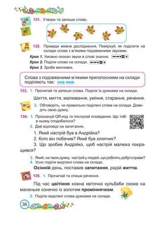 36
131.	 Утвори та запиши слово.
132. Проведи мовне дослідження. Поміркуй, як поділити на
склади слова з м’якими подовженими звуками.
Крок 1. Умовно познач звуки в слові знання.
Крок 2. Поділи слово на склади.
Крок 3. Зроби висновок.
133. 1.	 Прочитай та запиши слова. Поділи їх дужками на склади.
Шиття, миття, малювання, уміння, старання, речення.
134. 1.	 Проскануй QR-код та послухай оповідання. Що тобі
в ньому сподобалося?
2.	 Дай відповіді на запитання.
1. Який настрій був в Андрійка?
2. Кого він побачив? Який був хлопчик?
3. Що зробив Андрійко, щоб настрій малюка покра-
щився?
3.	 Який, на твою думку, настрій у людей, що роблять добрі справи?
4.	 Усно поділи виділені слова на склади.
Осінній день, поставив запитання, радій життю.
135.
Слова з подовженими м’якими приголосними на склади
поділяють так: зна ння.
2.	 Обговоріть, чи правильно поділені слова на склади. Дове-
діть свою думку.
1.	 Прочитай та спиши речення.
Під час цвітіння кожна квіточка кульбаби схожа на
маленьке сонечко із золотим проміннячком.
2.	 Поділи виділені слова дужками на склади.
 