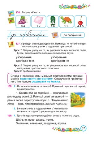37
136.	 Вправа «Квест».
8 4 1 2 1 6 4 4 5
1 2
137. Проведи мовне дослідження. Поміркуй, як потрібно пере-
носити слова, у яких є подовжені приголосні.
Крок 1. Зверни увагу на те, чи розривають при переносі слóва
букви, які позначають подовжені приголосні звуки.
узбере-жжя			 узбереж-жя
дослідже-ння			 досліджен-ня
Крок 2. Зверни увагу на те, чи розривають при переносі сло�ва
сполучення приголосного і голосного.
Крок 3. Зроби висновок.
Слова з подовженими м’якими приголосними звуками
можна переносити по-різному. Сполучення приголос-
ного і голосного розривати не можна.
138. 1.	 Які осінні прикмети ти знаєш? Прочитай і при нагоді перевір
прикмети осені.
1. Багато ягід на горобині — проллються
рясно дощі осінні. 2. Ранньої осені випаде сніг —
рання весна переступить поріг. 3. Павутиннячко
літає — осінь літо проводжає. (Наталя Карпенко)
2.	 Випиши слова з подовженими м’якими приго-
лосними та поділи їх рисками для переносу.
139. 1.	 До слів верхнього рядка добери слова з нижнього рядка.
Шкільне, нове, цікаве, легке.
Змагання, навчання, завдання, взуття.
до поба�чення
 