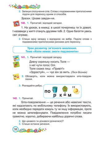 38
140.
Урок розвитку зв’язного мовлення.
Тема «Коли немає змоги подзвонити»
141.	 1.	 Прочитай і відгадай загадку.
Дивну скриньку носить Толя —
з неї чути голос Олі.
Толя скаже лиш: «Привіт!»
«Здрастуй», — чує він за мить. (Леся Вознюк)
2.	 Обговоріть, коли можна використовувати sms-повідом-
лення.
3.	 Розгадайте ребус.
142. 1.	 Прочитай.
Sms-повідомлення — це речення або невеликі тексти,
які надсилають по мобільному телефону. Їх використовують,
коли необхідно передати комусь ту чи іншу інформацію, проте
не можна зателефонувати. Повідомлення потрібно писати
грамотно, коротко, добираючи найбільш доречні слова.
2.	 Що цікавого ти дізнався (дізналася)?
3.	 Спиши останнє речення.
1.	 Прочитай і відгадай загадки.
1. На уроках, в книжці, в школі почерпнеш ти їх доволі.
І назавжди у житті стануть друзями тобі. 2. Одне багаття увесь
світ зігріває.
2.	 Спиши одну загадку з відгадкою на вибір. Поділи слова з
подовженими приголосними рисками для переносу.
по
р к = м
’’
2.	 Запиши сполучення слів. Слова з подовженими приголосними
поділи для переносу одним зі способів.
Зразок. Цікаве завдан-ня.
 