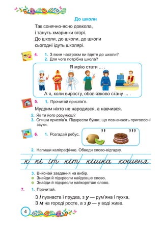 4
4. 1.	 З яким настроєм ви йдете до школи?
2.	 Для чого потрібна школа?
2.	 Напиши каліграфічно. Обведи слово-відгадку.
’’ ’’’
6.	 1.	 Розгадай ребус.
3.	 Виконай завдання на вибір.
	 Знайди й підкресли найдовше слово.
	 Знайди й підкресли найкоротше слово.
5. 1.	 Прочитай прислів’я.
7.	 1.	 Прочитай.
З і пухнаста і прудка, з у — рум’яна і пухка.
З м на городі росте, а з р — у воді живе.
До школи
Так сонячно-ясно довкола,
і тануть хмаринки вгорі.
До школи, до школи, до школи
сьогодні ідуть школярі.
2.	 Як ти його розумієш?
3.	 Спиши прислів’я. Підкресли букви, що позначають приголосні
звуки.
Мудрим ніхто не народився, а навчився.
А я, коли виросту, обов’язково стану ... .
Я мрію стати ... .
 