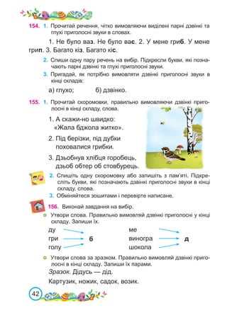 42
2.	 Спиши одну пару речень на вибір. Підкресли букви, які позна-
чають парні дзвінкі та глухі приголосні звуки.
3.	 Пригадай, як потрібно вимовляти дзвінкі приголосні звуки в
кінці складів:
а) глухо;		 б) дзвінко.
154. 1.	 Прочитай речення, чітко вимовляючи виділені парні дзвінкі та
глухі приголосні звуки в словах.
1. Не було ваз. Не було вас. 2. У мене гриб. У мене
грип. 3. Багато кіз. Багато кіс.
155. 1.	 Прочитай скоромовки, правильно вимовляючи дзвінкі приго-
лосні в кінці складу, слова.
1. А скажи-но швидко:
«Жала бджола житко».
2. Під берізки, під дубки
поховалися грибки.
3. Дзьобнув хлібця горобець,
дзьоб обтер об стовбурець.
2.	 Спишіть одну скоромовку або запишіть з пам’яті. Підкре-
сліть букви, які позначають дзвінкі приголосні звуки в кінці
складу, слова.
3.	 Обміняйтеся зошитами і перевірте написане.
156. Виконай завдання на вибір.
	 Утвори слова. Правильно вимовляй дзвінкі приголосні у кінці
складу. Запиши їх.
	 Утвори слова за зразком. Правильно вимовляй дзвінкі приго-
лосні в кінці складу. Запиши їх парами.
Зразок. Дідусь — дід.
Картузик, ножик, садок, возик.
ду					 ме
гри					 виногра
голу					 шокола
б д
 