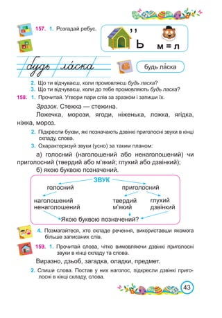 43
157.	 1.	 Розгадай ребус.
2.	 Що ти відчуваєш, коли промовляєш будь ласка?
3.	 Що ти відчуваєш, коли до тебе промовляють будь ласка?
Виразно, дзьоб, загадка, оладки, предмет.
2. Спиши слова. Постав у них наголос, підкресли дзвінкі приго-
лосні в кінці складу, слова.
будь ла�ска
ь м = л
,,
158. 1.	 Прочитай. Утвори пари слів за зразком і запиши їх.
Зразок. Стежка — стежина.
Ложечка, морози, ягоди, ніженька, ложка, ягідка,
ніжка, мороз.
2.	 Підкресли букви, які позначають дзвінкі приголосні звуки в кінці
складу, слова.
3.	 Охарактеризуй звуки (усно) за таким планом:
а) голосний (наголошений або ненаголошений) чи
приголосний (твердий або м’який; глухий або дзвінкий);
б) якою буквою позначений.
приголосний
ЗВУК
ненаголошений дзвінкий
Якою буквою позначений?
голосний
наголошений твердий
м’який
глухий
159. 1.	 Прочитай слова, чітко вимовляючи дзвінкі приголосні
звуки в кінці складу та слова.
4.	 Позмагайтеся, хто складе речення, використавши якомога
більше записаних слів.
 