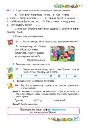 45
На подвір’ячку, під в’язом,
вся зібралася сім’я:
відпочить, побути разом
та послухать солов’я.
				 Надія Красоткіна
2.	 Випиши слова, у яких є апостроф.
163. 1.	 Користуючись словами для довідки, доповни речення.
1.  Тіло риб покриває луска, а тіло птахів — ...  .
2. В’юн — риба, а м’ята — ... . 3. Пір’їна легка, а камінь ... .
4. Найбільше багатство — ... . 5. Тато, мама і я — дружна ... .
6. П’ятий день тижня — ... .
Слова для довідки: п’ятниця, здоров’я, рослина, пір’я,
важкий, сім’я.
2. Спиши відновлені речення.
164. 1.	 Прочитай вірш. Як ти гадаєш, про що говоритиме сім’я?
165. 1.	 За допомогою алфавіту утвори слово. Підказка: записуй
букви в тому порядку, що й числа.
15 1 17 ’ 33 18 11 14
2.	 Пригадай, коли ми ставимо апостроф.
Крок 1. Уважно роздивися, як поділили слово на склади для
переносу. Зверни увагу, чи відривають апостроф від попере-
дньої букви.
бур’-ян		 під’-їзд		 ка-м’яний
Крок 2. Зроби висновок.
166. Досліди�, як правильно переносити з рядка в рядок слова
з апострофом.
При переносі апостроф не відривають
від попередньої букви.
 