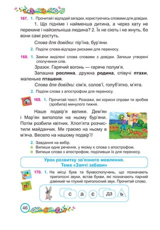 46
1.	 Прочитай і відгадай загадки, користуючись словами для довідки.
1. Що підніме і найменша дитина, а через хату не
перекине і найсильніша людина? 2. Їх не сіють і не жнуть, бо
вони самі ростуть.
Слова для довідки: пір’їна, бур’яни.
2.	 Поділи слова-відгадки рисками для переносу.
167.
Наше подвір’я велике. Дем’ян
і Мар’ян випололи на ньому бур’яни.
Потім розбили квітник. Хлоп’ята розчис-
тили майданчик. Ми граємо на ньому в
м’яча. Весело на нашому подвір’ї!
2.	 Завдання на вибір.
	 Випиши одне речення, у якому є слова з апострофом.
	 Випиши слова з апострофом, поділивши їх для переносу.
168. 1.	 Заміни виділені слова словами з довідки. Запиши утворені
сполучення слів.
Зразок. Гарячий вогонь — гаряче полум’я.
Запашна рослина, дружна родина, співучі птахи,
маленьке пташеня.
Слова для довідки: сім’я, солов’ї, голуб’ятко, м’ята.
2.	 Поділи слова з апострофом для переносу.
170. 1.	 На місці букв та буквосполучень, що позначають
приголосні звуки, встав букви, які позначають парний
дзвінкий чи глухий приголосний звук. Прочитай слово.
Урок розвитку зв’язного мовлення.
Тема «Заячі забави»
169. 1.	 Прочитай текст. Розкажи, які корисні справи ти зробив
(зробила) минулого тижня.
 