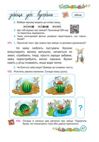47
2.	 Вибери звукову модель до слова заєць.
зáєць
3.	 Що тобі відомо про зайців? Проскануй QR-код
та переглянь відеоролик.
4.	 Чому кольоровий фільм цікавіше переглядати, ніж чорно-
білий?
171. 1.	 Прочитай текст. Що нового про зайців ти дізнався (дізналася)?
Усі зайці люблять пустувати. Косоокі
влаштовують веселу метушню, катаються по
землі, стрибають. Іноді, просто заради забавки,
зайці перестрибують високі паркани. Вухані
навіть у річці плавають, якщо вода тепла.
2.	 Чи бояться зайці води? Доведи це словами тексту.
172. Розглянь уважно малюнки. Склади казку (усно).
?
173. Склади й запиши два речення про зайця. Підкресли
букви, які позначають глухі або дзвінкі приголосні.
 