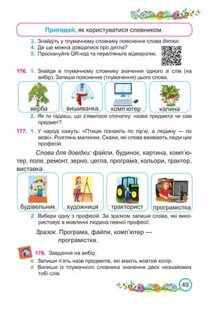 49
Пригадай, як користуватися словником.
3.	 Знайдіть у тлумачному словнику пояснення слова дятел.
4.	 Де ще можна довідатися про дятла?
5.	 Проскануйте QR-код та перегляньте відеоролик.
176. 1.	 Знайди в тлумачному словнику значення одного зі слів (на
вибір). Запиши пояснення (тлумачення) цього слова.
2.	 Як ти гадаєш, що з’явилося спочатку: назва предмета чи сам
предмет?
177. 1.	 У народі кажуть: «Птицю пізнають по пір’ю, а людину — по
мові». Розглянь малюнки. Скажи, які слова вживають люди цих
професій.
Слова для довідки: файли, будинок, картина, комп’ю-
тер, поле, ремонт, зерно, цегла, програма, кольори, трактор,
виставка.
2.	 Вибери одну з професій. За зразком запиши слова, які вико-
ристовує в мовленні людина певної професії.
програмістка
тракторист
художниця
будівельник
178.
Зразок. Програма, файли, комп’ютер —
програмістка.
комп’ютер
вишиванка калина
Завдання на вибір.
	 Запиши п’ять назв предметів, які мають жовтий колір.
	 Випиши із тлумачного словника значення двох незнайомих
тобі слів.
верба
 