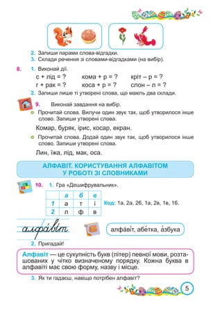 5
2.	 Запиши парами слова-відгадки.
3.	 Склади речення зі словами-відгадками (на вибір).
1.	 Виконай дії.
с + лід = ?	 кома + р = ?	 кріт – р = ?
г + рак = ?	 коса + р = ?	 слон – л = ?
8.	
а б в
1 а т і
2 л ф в
Код: 1а, 2а, 2б, 1а, 2в, 1в, 1б.
2.	 Пригадай!
Алфавіт — це сукупність букв (літер) певної мови, розта-
шованих у чітко визначеному порядку. Кожна бук­
­
ва в
алфавіті має свою форму, назву і місце.
2.	 Запиши лише ті утворені слова, що мають два склади.
10. 1.	 Гра «Дешифрувальник».
3.	 Як ти гадаєш, навіщо потрібен алфавіт?
9. Виконай завдання на вибір.
алфа́ві́т, абе�тка, а�збука
АЛФАВІТ. КОРИСТУВАННЯ АЛФАВІТОМ
У РОБОТІ ЗІ СЛОВНИКАМИ
	 Прочитай слова. Вилучи один звук так, щоб утворилося інше
слово. Запиши утворені слова.
Комар, буряк, ірис, косар, екран.
	 Прочитай слова. Додай один звук так, щоб утворилося інше
слово. Запиши утворені слова.
Лин, їжа, лід, мак, оса.
 