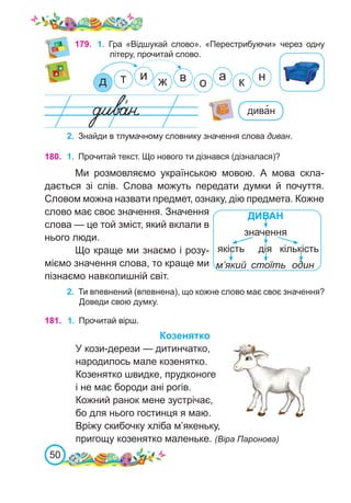 50
179. 1.	 Гра «Відшукай слово». «Перестрибуючи» через одну
літеру, прочитай слово.
2.	 Знайди в тлумачному словнику значення слова диван.
180. 1.	 Прочитай текст. Що нового ти дізнався (дізналася)?
Ми розмовляємо українською мовою. А мова скла-
дається зі слів. Слова можуть передати думки й почуття.
Словом можна назвати предмет, ознаку, дію предмета. Кожне
слово має своє значення. Значення
слова — це той зміст, який вклали в
нього люди.
Що краще ми знаємо і розу-
міємо значення слова, то краще ми
пізнаємо навколишній світ.
ДИВАН
дія
один
значення
якість кількість
м’який стоїть
2.	 Ти впевнений (впевнена), що кожне слово має своє значення?
Доведи свою думку.
181. 1.	 Прочитай вірш.
Козенятко
У кози-дерези — дитинчатко,
народилось мале козенятко.
Козенятко швидке, прудконоге
і не має бороди ані рогів.
Кожний ранок мене зустрічає,
бо для нього гостинця я маю.
Вріжу скибочку хліба м’якеньку,
пригощу козенятко маленьке. (Віра Паронова)
дива�н
 
