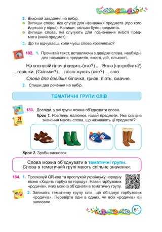 51
2.	 Виконай завдання на вибір.
	 Випиши слово, яке слугує для називання предмета (про кого
йдеться у вірші). Напиши, скільки було предметів.
	 Випиши слова, які слугують для позначення якості пред-
мета (який предмет).
3.	 Що ти відчуваєш, коли чуєш слово козенятко?
182.
183. Досліди�, у які групи можна об’єднувати слова.
Крок 1. Розглянь малюнки, назви� предмети. Яке спільне
значення мають слова, що називають ці предмети?
Крок 2. Зроби висновок.
Слова можна об’єднувати в тематичні групи.
Слова в тематичній групі мають спільне значення.
184. 1.	 Проскануй QR-код та прослухай українську народну
пісню «Ходить гарбуз по городу». Назви� гарбузових
«родичів», яких можна об’єднати в тематичну групу.
2.	 Запишіть тематичну групу слів, що об’єднує гарбузових
«родичів». Перевірте одні в одних, чи всіх «родичів» ви
записали.
1.	 Прочитай текст, вставляючи з довідки слова, необхідні
для називання предметів, якості, дій, кількості.
На сосновій гілочці сидить (хто?) ... . Вона (що робить?)
... горішки. (Скільки?) ... лосів жують (яке?) ... сіно.
Слова для довідки: білочка, гризе, п’ять, смачне.
2.	 Спиши два речення на вибір.
ТЕМАТИЧНІ ГРУПИ СЛІВ
 