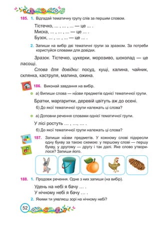 52
185. 1.	 Відгадай тематичну групу слів за першим словом.
Тістечко, ... , ... , ... — це ... .
Миска, ... , ... , ... — це ... .
Бузок, ... , ... , ... — це ... .
187. Запиши на�зви предметів. У кожному слові підкресли
одну букву за такою схемою: у першому слові — першу
букву, у другому — другу і так далі. Яке слово утвори-
лося? Запиши його.
188. 1.	 Продовж речення. Одне з них запиши (на вибір).
Удень на небі я бачу … .
У нічному небі я бачу … .
2.	 Якими ти уявляєш зорі на нічному небі?
2.	 Запиши на вибір дві тематичні групи за зразком. За потреби
користуйся словами для довідки.
Зразок. Тістечко, цукерки, морозиво, шоколад — це
ласощі.
Слова для довідки: посуд, кущі, калина, чайник,
склянка, каструля, малина, ожина.
186. Виконай завдання на вибір.
	 а) Випиши слова — на�зви предметів однієї тематичної групи.
Братки, маргаритки, деревій цвітуть аж до осені.
б) До якої тематичної групи належать ці слова?
	 а) Доповни речення словами однієї тематичної групи.
У лісі ростуть … , …, … .
б) До якої тематичної групи належать ці слова?
 