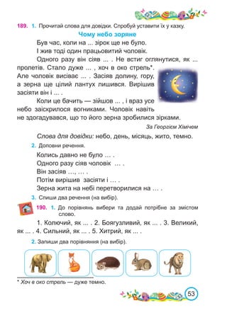 53
* Хоч в око стрель — дуже темно.
190. 1.	 До порівнянь вибери та додай потрібне за змістом
слово.
1. Колючий, як ... . 2. Боягузливий, як ... . 3. Великий,
як ... . 4. Сильний, як ... . 5. Хитрий, як ... .
2. Запиши два порівняння (на вибір).
189. 1.	 Прочитай слова для довідки. Спробуй уставити їх у казку.
Чому небо зоряне
Був час, коли на ... зірок ще не було.
І жив тоді один працьовитий чоловік.
Одного разу він сіяв ... . Не встиг оглянутися, як ...
пролетів. Стало дуже ... , хоч в око стрель*.
Але чоловік висіває ... . Засіяв долину, гору,
а зерна ще цілий лантух лишився. Вирішив
засіяти він і ... .
Коли це бачить — зійшов ... , і враз усе
небо заіскрилося вогниками. Чоловік навіть
не здогадувався, що то його зерна зробилися зірками.
За Георгієм Хімічем
Слова для довідки: небо, день, місяць, жито, темно.
2.	 Доповни речення.
Колись давно не було … .
Одного разу сіяв чоловік … .
Він засіяв …, … .
Потім вирішив засіяти і … .
Зерна жита на небі перетворилися на … .
3.	 Спиши два речення (на вибір).
 