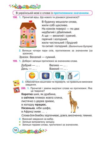 56
198. 1.	 Прочитай вірш. Що нового ти дізнався (дізналася)?
В будинку мешкали слова,
жили собі щасливо.
На кожнім поверсі — по два:
недбалий і дбайливий.
А ще — веселий і сумний,
гарячий і холодний,
жили чистенький і брудний
та ситий і голодний. (Валентина Бутрім)
2.	 Обміняйтеся зошитами та перевірте, чи правильно виконане
завдання.
200.
199. 1.	 Добери і запиши протилежні за значенням слова.
Добрий — ... .		 Велике — ... .
День — ... . 		 Важкий — ... .
Коротка шия, як драбина,
в світлих плямах жовта спина,
листячко з дерев зриває,
в холодку працює.
Низенька, ніби шафа,
в Африці живе … .
Словадлядовідки:відпочиває,довга,височенна,темних.
2.	 Виконай завдання на вибір.
	 Запиши виправлену загадку.
	 Запиши парами слова, протилежні за значенням.
1.	 Прочитай і заміни виділені слова на протилежні. Яка
це тварина?
2.	 Випиши чотири пари слів, протилежних за значенням (за
зразком).
Зразок. Веселий — сумний.
В українській мові є слова із протилежним значенням.
 