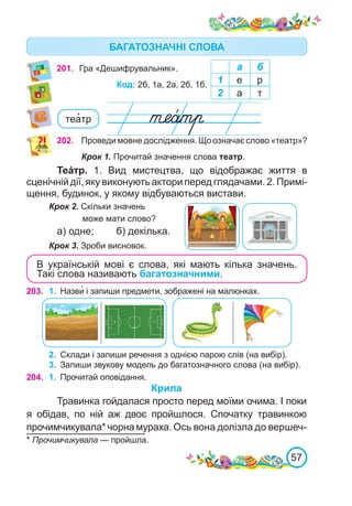 57
201. Гра «Дешифрувальник». а б
1 е р
2 а т
Код: 2б, 1а, 2а, 2б, 1б.
202. Проведи мовне дослідження. Що означає слово «театр»?
Крок 1. Прочитай значення слова театр.
Теáтр. 1.  Вид мистецтва, що відображає життя в
сценічній дії, яку виконують актори перед глядачами. 2. Примі-
щення, будинок, у якому відбуваються вистави.
Крок 2. Скільки значень
може мати слово?
а) одне; б) декілька.
Крок 3. Зроби висновок.
В українській мові є слова, які мають кілька значень.
Такі слова називають багатозначними.
теа�тр
203. 1.	 Назви� і запиши предмети, зображені на малюнках.
2.	 Склади і запиши речення з однією парою слів (на вибір).
3.	 Запиши звукову модель до багатозначного слова (на вибір).
* Прочимчикувала — пройшла.
204. 1.	 Прочитай оповідання.
Крила
Травинка гойдалася просто перед моїми очима. І поки
я обідав, по ній аж двоє пройшлося. Спочатку травинкою
прочимчикувала* чорна мураха. Ось вона долізла до вершеч-
БАГАТОЗНАЧНІ СЛОВА
 